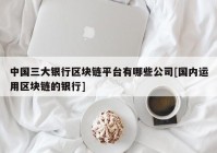 中国三大银行区块链平台有哪些公司[国内运用区块链的银行]